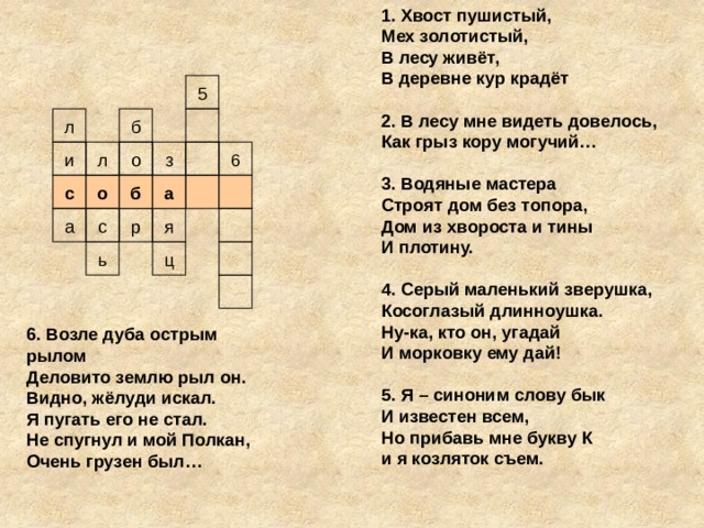 1. Хвост пушистый, Мех золотистый, В лесу живёт, В деревне кур крадёт  2. В лесу мне видеть довелось, Как грыз кору могучий…  3. Водяные мастера Строят дом без топора, Дом из хвороста и тины И плотину.    4. Серый маленький зверушка, Косоглазый длинноушка. Ну-ка, кто он, угадай И морковку ему дай!  5. Я – синоним слову бык И известен всем, Но прибавь мне букву К и я козляток съем. 5 л б л з и 6 о с о б а я р а с ь ц 6. Возле дуба острым рылом Деловито землю рыл он. Видно, жёлуди искал. Я пугать его не стал. Не спугнул и мой Полкан, Очень грузен был…
