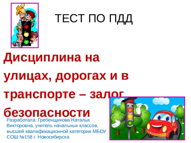 ТЕСТ ПО ПДД Дисциплина на улицах, дорогах и в транспорте – залог безопасности Разработала: Гребенщикова Наталья Викторовна, учитель начальных классов, высшей квалификационной категории МБОУ СОШ №158 г. Новосибирска 