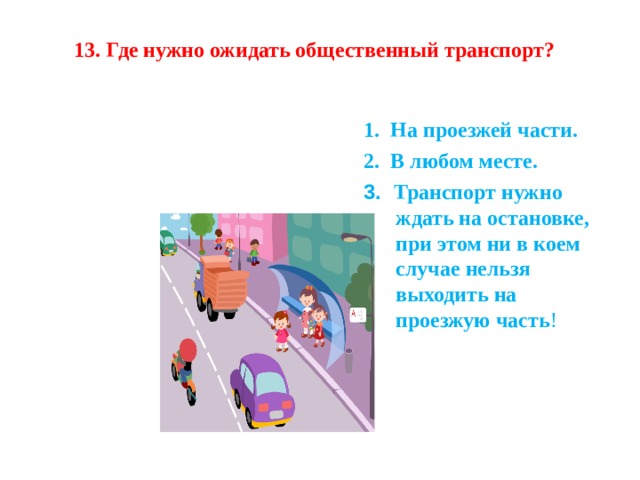 13. Где нужно ожидать общественный транспорт?  1.  На проезжей части. 2.  В любом месте. 1.  На проезжей части. 2.  В любом месте. 3.   Транспорт нужно ждать на остановке, при этом ни в коем случае нельзя выходить на проезжую часть ! 3.   Транспорт нужно ждать на остановке, при этом ни в коем случае нельзя выходить на проезжую часть ! 