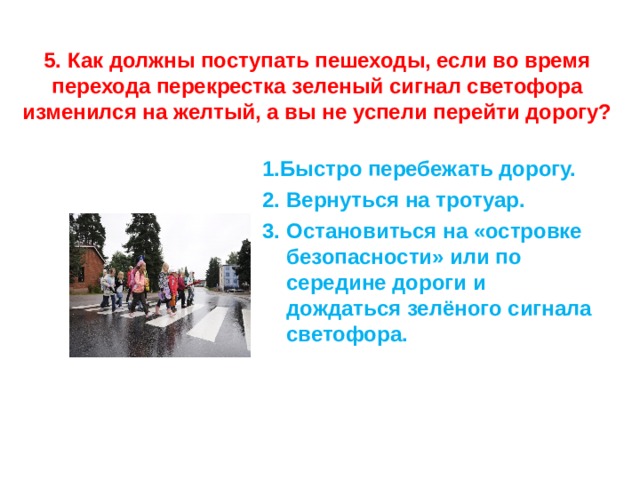    5. Как должны поступать пешеходы, если во время перехода перекрестка зеленый сигнал светофора изменился на желтый, а вы не успели перейти дорогу?   1.Быстро перебежать дорогу. 2. Вернуться на тротуар. 3. Остановиться на «островке безопасности» или по середине дороги и дождаться зелёного сигнала светофора. 