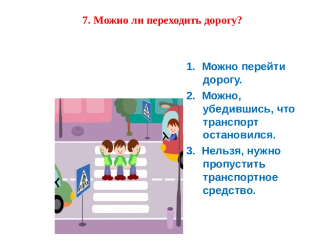 7. Можно ли переходить дорогу?    1.  Можно перейти дорогу. 2.  Можно, убедившись, что транспорт остановился. 3.  Нельзя, нужно пропустить транспортное средство. 1.  Можно перейти дорогу. 2.  Можно, убедившись, что транспорт остановился. 3.  Нельзя, нужно пропустить транспортное средство. 