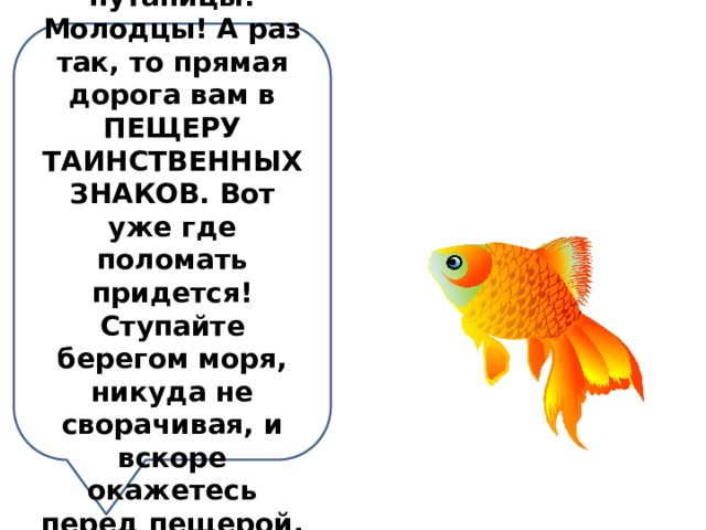 Не испугали вас мои заковыристые путаницы! Молодцы! А раз так, то прямая дорога вам в ПЕЩЕРУ ТАИНСТВЕННЫХ ЗНАКОВ. Вот уже где поломать придется! Ступайте берегом моря, никуда не сворачивая, и вскоре окажетесь перед пещерой. Счастливого пути! 