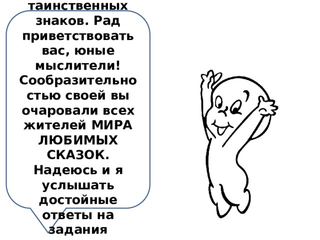 Я-добрый дух пещеры таинственных знаков. Рад приветствовать вас, юные мыслители! Сообразительностью своей вы очаровали всех жителей МИРА ЛЮБИМЫХ СКАЗОК. Надеюсь и я услышать достойные ответы на задания пещеры. 