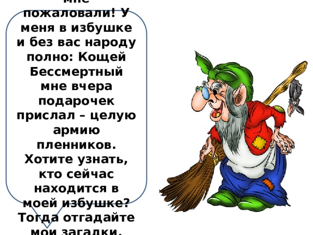 Никак гости ко мне пожаловали! У меня в избушке и без вас народу полно: Кощей Бессмертный мне вчера подарочек прислал – целую армию пленников. Хотите узнать, кто сейчас находится в моей избушке? Тогда отгадайте мои загадки. 