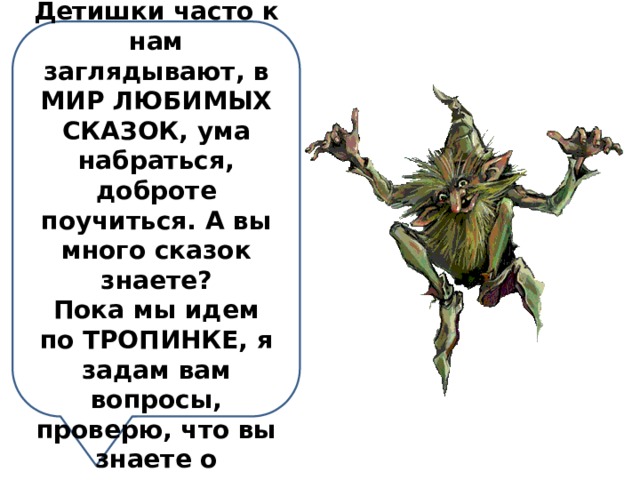 Добро пожаловать в наш лес! Детишки часто к нам заглядывают, в МИР ЛЮБИМЫХ СКАЗОК, ума набраться, доброте поучиться. А вы много сказок знаете? Пока мы идем по ТРОПИНКЕ, я задам вам вопросы, проверю, что вы знаете о сказках. Согласны? 