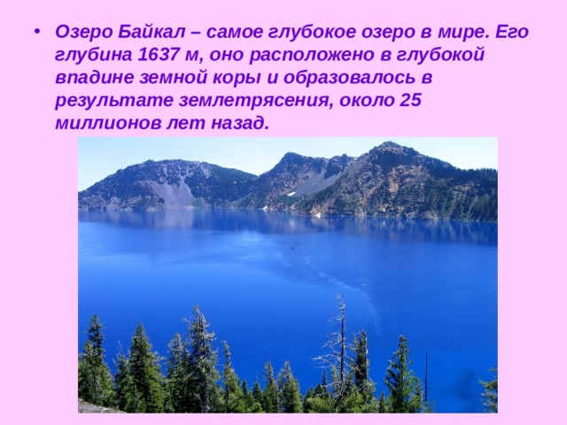 Озеро Байкал – самое глубокое озеро в мире. Его глубина 1637 м, оно расположено в глубокой впадине земной коры и образовалось в результате землетрясения, около 25 миллионов лет назад. 