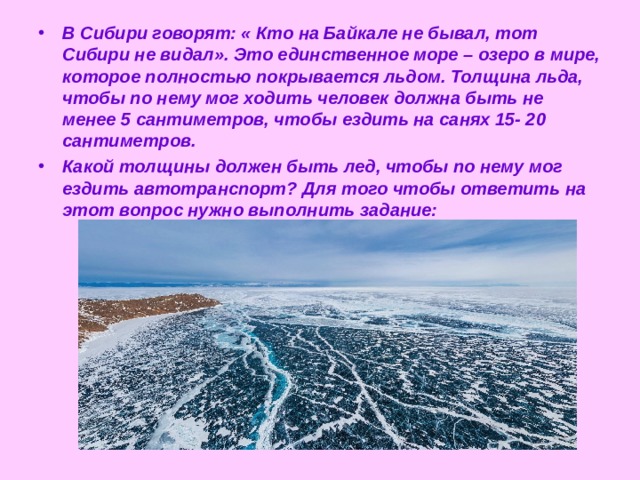 В Сибири говорят: « Кто на Байкале не бывал, тот Сибири не видал». Это единственное море – озеро в мире, которое полностью покрывается льдом. Толщина льда, чтобы по нему мог ходить человек должна быть не менее 5 сантиметров, чтобы ездить на санях 15- 20 сантиметров. Какой толщины должен быть лед, чтобы по нему мог ездить автотранспорт? Для того чтобы ответить на этот вопрос нужно выполнить задание:  
