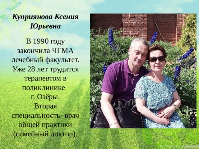 Куприянова Ксения Юрьевна В 1990 году закончила ЧГМА лечебный факультет. Уже 28 лет трудится терапевтом в поликлинике г. Озёры. Вторая специальность- врач общей практики (семейный доктор). 