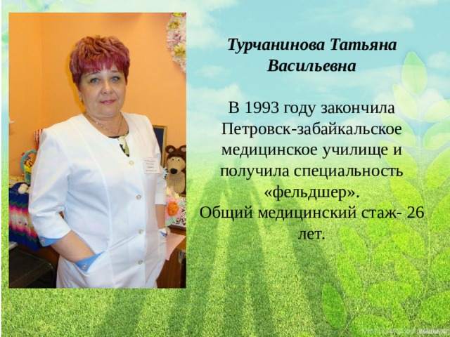 Турчанинова Татьяна Васильевна В 1993 году закончила Петровск-забайкальское медицинское училище и получила специальность «фельдшер». Общий медицинский стаж- 26 лет. 