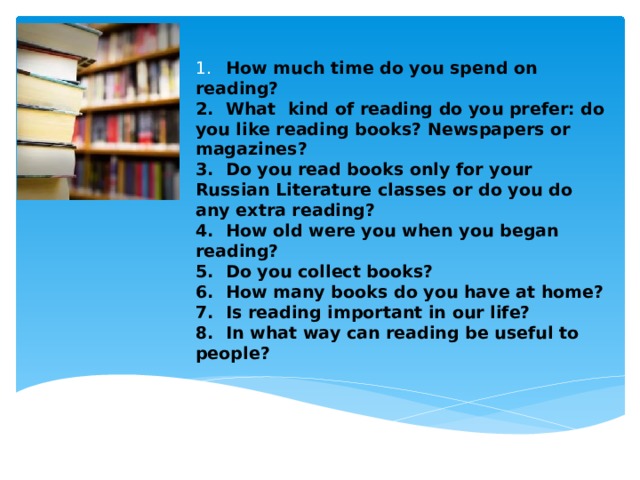 1.  How much time do you spend on reading?  2.  What kind of reading do you prefer: do you like reading books? Newspapers or magazines?  3.  Do you read books only for your Russian Literature classes or do you do any extra reading?  4.  How old were you when you began reading?  5.  Do you collect books?  6.  How many books do you have at home?  7.  Is reading important in our life?  8.  In what way can reading be useful to people?   