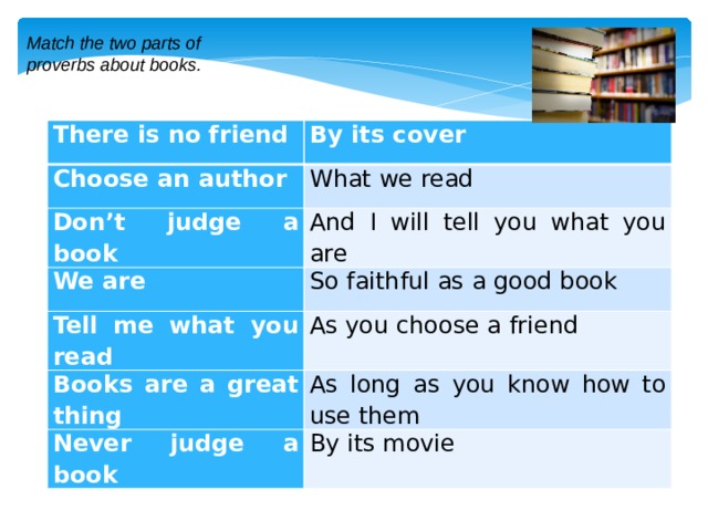 Match the two parts of proverbs about books. There is no friend By its cover Choose an author What we read Don’t judge a book And I will tell you what you are We are So faithful as a good book Tell me what you read As you choose a friend Books are a great thing As long as you know how to use them Never judge a book By its movie 