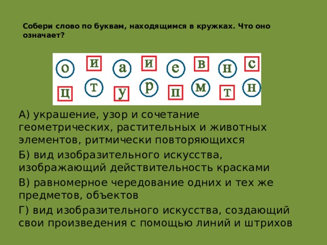  Собери слово по буквам, находящимся в кружках. Что оно означает?   А) украшение, узор и сочетание геометрических, растительных и животных элементов, ритмически повторяющихся Б) вид изобразительного искусства, изображающий действительность красками В) равномерное чередование одних и тех же предметов, объектов Г) вид изобразительного искусства, создающий свои произведения с помощью линий и штрихов  а орнамент  