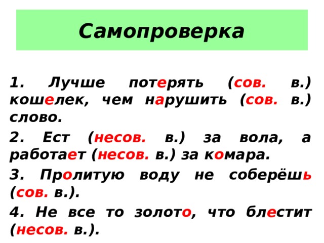 Самопроверка  1. Лучше пот е рять ( сов. в.) кош е лек, чем н а рушить ( сов. в.) слово. 2. Ест ( несов. в.) за вола, а работа е т ( несов. в.) за к о мара. 3. Пр о литую воду не соберёш ь ( сов. в.). 4. Не все то золот о , что бл е стит ( несов. в.). 