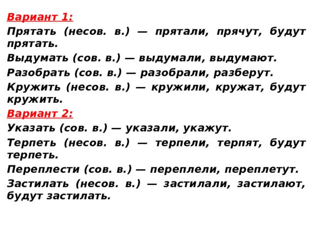 Вариант 1: Прятать (несов. в.) — прятали, прячут, будут прятать. Выдумать (сов. в.) — выдумали, выдумают. Разобрать (сов. в.) — разобрали, разберут. Кружить (несов. в.) — кружили, кружат, будут кружить. Вариант 2: Указать (сов. в.) — указали, укажут. Терпеть (несов. в.) — терпели, терпят, будут терпеть. Переплести (сов. в.) — переплели, переплетут. Застилать (несов. в.) — застилали, застилают, будут застилать. 