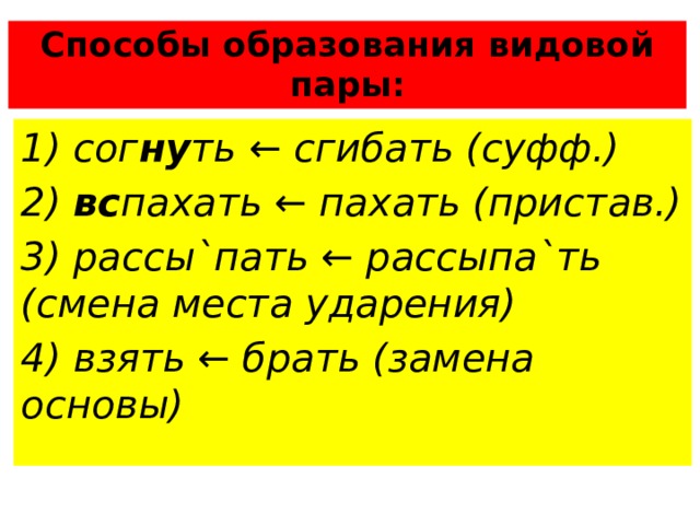 Способы образования видовой пары: 1) сог ну ть ← сгибать (суфф.) 2) вс пахать ← пахать (пристав.) 3) рассы`пать ← рассыпа`ть (смена места ударения) 4) взять ← брать (замена основы) 