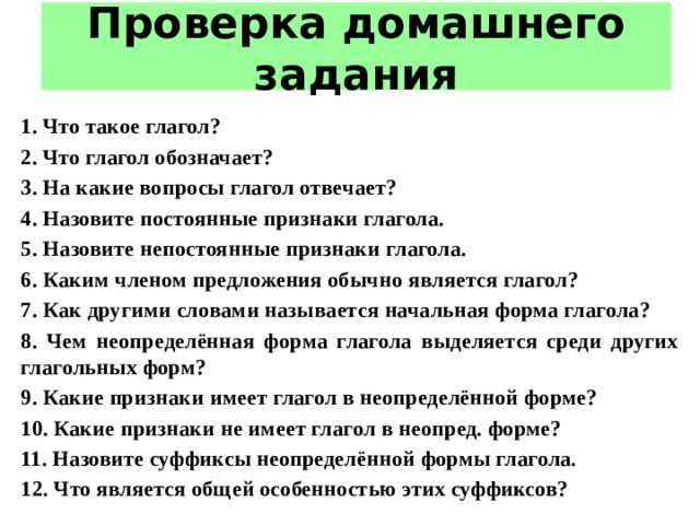 Проверка домашнего задания 1. Что такое глагол? 2. Что глагол обозначает? 3. На какие вопросы глагол отвечает? 4. Назовите постоянные признаки глагола. 5. Назовите непостоянные признаки глагола. 6. Каким членом предложения обычно является глагол? 7. Как другими словами называется начальная форма глагола? 8. Чем неопределённая форма глагола выделяется среди других глагольных форм? 9. Какие признаки имеет глагол в неопределённой форме? 10. Какие признаки не имеет глагол в неопред. форме? 11. Назовите суффиксы неопределённой формы глагола. 12. Что является общей особенностью этих суффиксов? 