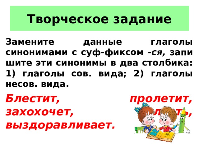 Творческое задание Замените данные глаголы синонимами с суф-фиксом -ся, запи­шите эти синонимы в два столбика: 1) глаголы сов. вида; 2)  глаголы несов. вида. Блестит, пролетит, захохочет, влезть, выздоравливает. 