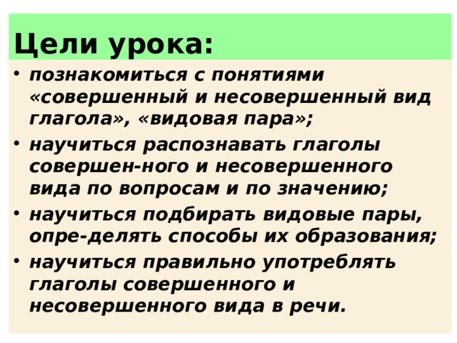 Цели урока: познакомиться с понятиями «совершенный и несовершенный вид глагола», «ви­довая пара»; научиться распознавать глаголы совершен-ного и несовершенного вида по вопросам и по значению; научиться подбирать видовые пары, опре-делять способы их образования; научиться правильно употреблять глаголы совершенного и несовершенного вида в речи. 