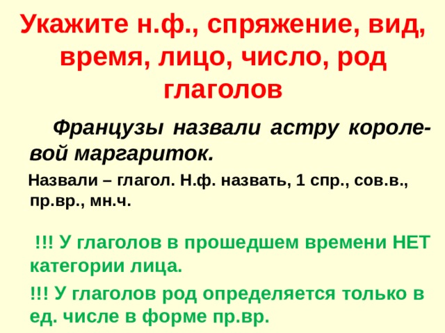 Укажите н.ф., спряжение, вид, время, лицо, число, род глаголов  Французы назвали астру короле-вой маргариток.  Назвали – глагол. Н.ф. назвать, 1 спр., сов.в., пр.вр., мн.ч.   !!! У глаголов в прошедшем времени НЕТ категории лица.  !!! У глаголов род определяется только в ед. числе в форме пр.вр.  