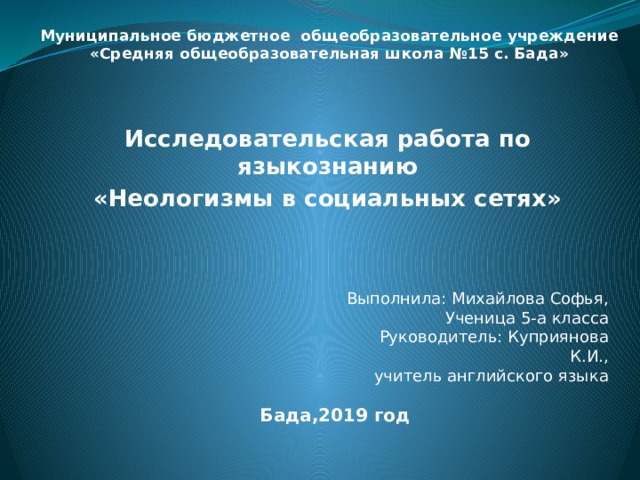 Муниципальное бюджетное общеобразовательное учреждение  «Средняя общеобразовательная школа №15 с. Бада»   Исследовательская работа по языкознанию «Неологизмы в социальных сетях» Выполнила: Михайлова Софья, Ученица 5-а класса Руководитель: Куприянова К.И., учитель английского языка Бада,2019 год 