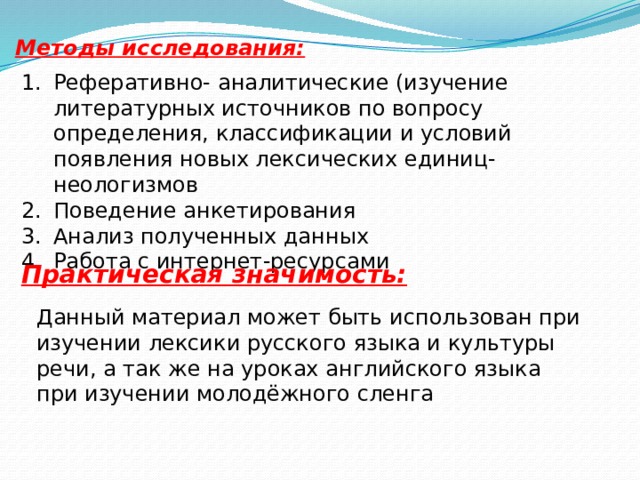 Методы исследования:   Реферативно- аналитические (изучение литературных источников по вопросу определения, классификации и условий появления новых лексических единиц- неологизмов Поведение анкетирования Анализ полученных данных Работа с интернет-ресурсами Практическая значимость: Данный материал может быть использован при изучении лексики русского языка и культуры речи, а так же на уроках английского языка при изучении молодёжного сленга 