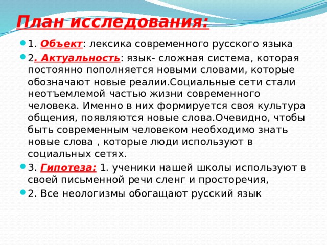 План исследования: 1. Объект : лексика современного русского языка 2 . Актуальность : язык- сложная система, которая постоянно пополняется новыми словами, которые обозначают новые реалии.Социальные сети стали неотъемлемой частью жизни современного человека. Именно в них формируется своя культура общения, появляются новые слова.Очевидно, чтобы быть современным человеком необходимо знать новые слова , которые люди используют в социальных сетях. 3. Гипотеза:  1. ученики нашей школы используют в своей письменной речи сленг и просторечия, 2. Все неологизмы обогащают русский язык 