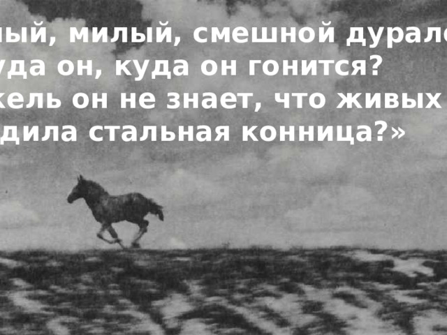«Милый, милый, смешной дуралей,  Ну куда он, куда он гонится?  Неужель он не знает, что живых коней,  Победила стальная конница?» 