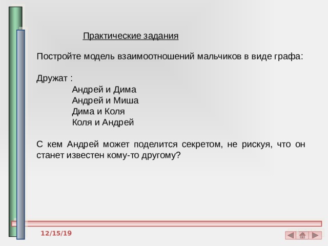 Практические задания Постройте модель взаимоотношений мальчиков в виде графа: Дружат :  Андрей и Дима  Андрей и Миша  Дима и Коля  Коля и Андрей С кем Андрей может поделится секретом, не рискуя, что он станет известен кому-то другому? 