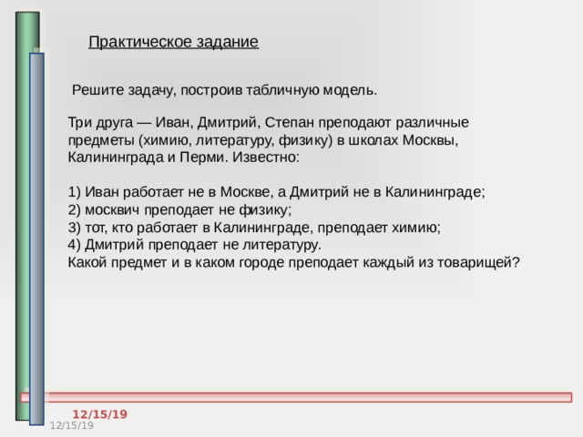 Практическое задание Решите задачу, построив табличную модель. Три друга — Иван, Дмитрий, Степан преподают различные предметы (химию, литературу, физику) в школах Москвы, Калининграда и Перми. Известно:  1) Иван работает не в Москве, а Дмитрий не в Калининграде;  2) москвич преподает не физику;  3) тот, кто работает в Калининграде, преподает химию;  4) Дмитрий преподает не литературу.  Какой предмет и в каком городе преподает каждый из товарищей? 12/15/19 