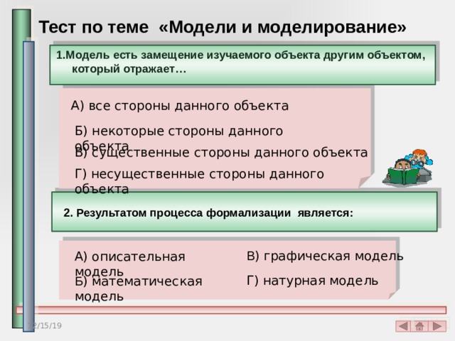 Тест по теме «Модели и моделирование» 1.Модель есть замещение изучаемого объекта другим объектом, который отражает…  А) все стороны данного объекта Б) некоторые стороны данного объекта В) существенные стороны данного объекта Г) несущественные стороны данного объекта 2. Результатом процесса формализации является: В ) графическая модель А) описательная модель Г) натурная модель Б ) математическая модель 12/15/19 