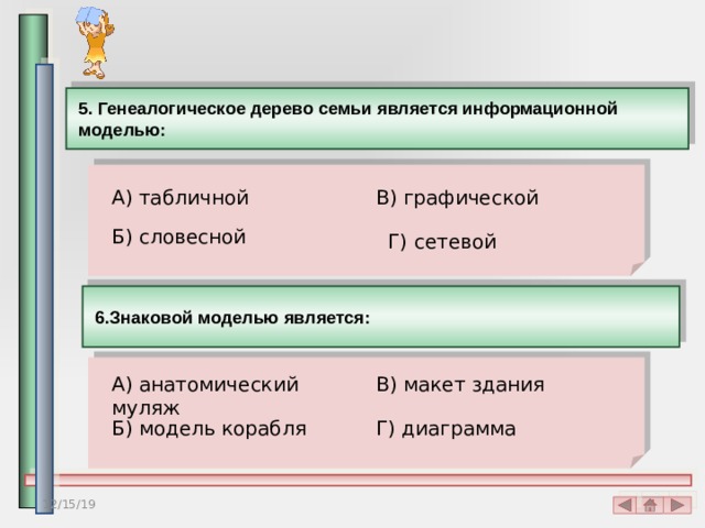 5. Генеалогическое дерево семьи является информационной моделью:  А) табличной В) графической Б) словесной Г) сетевой 6.Знаковой моделью является: А) анатомический муляж В) макет здания Б) модель корабля Г) диаграмма 12/15/19 