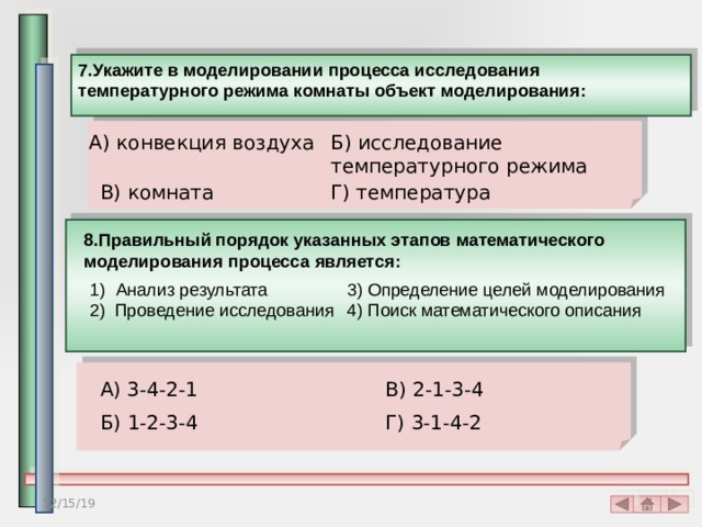 7.Укажите в моделировании процесса исследования температурного режима комнаты объект моделирования: Б) исследование температурного режима А) конвекция воздуха В) комната Г) температура 8.Правильный порядок указанных этапов математического моделирования процесса является: 3) Определение целей моделирования Анализ результата 4) Поиск математического описания 2) Проведение исследования А) 3-4-2-1 В) 2-1-3-4 Б) 1-2-3-4 Г) 3-1-4-2 12/15/19 