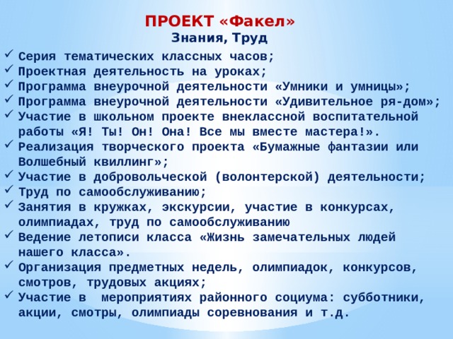 ПРОЕКТ «Факел» Знания, Труд Серия тематических классных часов; Проектная деятельность на уроках; Программа внеурочной деятельности «Умники и умницы»; Программа внеурочной деятельности «Удивительное ря-дом»; Участие в школьном проекте внеклассной воспитательной работы «Я! Ты! Он! Она! Все мы вместе мастера!». Реализация творческого проекта «Бумажные фантазии или Волшебный квиллинг»; Участие в добровольческой (волонтерской) деятельности; Труд по самообслуживанию; Занятия в кружках, экскурсии, участие в конкурсах, олимпиадах, труд по самообслуживанию Ведение летописи класса «Жизнь замечательных людей нашего класса». Организация предметных недель, олимпиадок, конкурсов, смотров, трудовых акциях; Участие в мероприятиях районного социума: субботники, акции, смотры, олимпиады соревнования и т.д. 