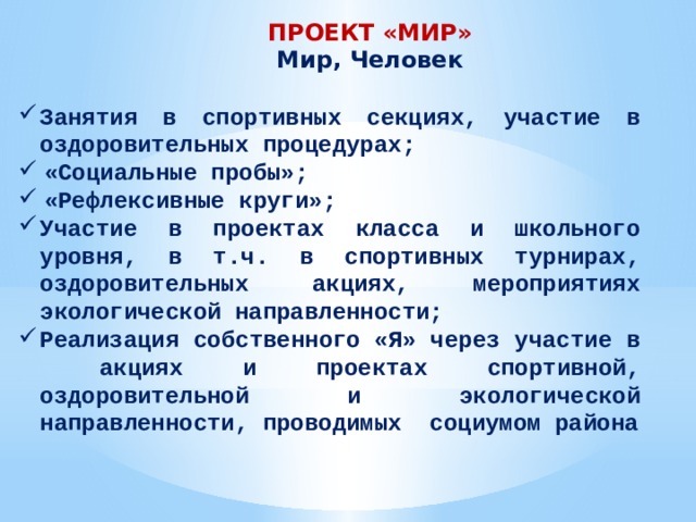 ПРОЕКТ «МИР» Мир, Человек Занятия в спортивных секциях, участие в оздоровительных процедурах; «Социальные пробы»; «Рефлексивные круги»; Участие в проектах класса и школьного уровня, в т.ч. в спортивных турнирах, оздоровительных акциях, мероприятиях экологической направленности; Реализация собственного «Я» через участие в акциях и проектах спортивной, оздоровительной и экологической направленности, проводимых социумом района 