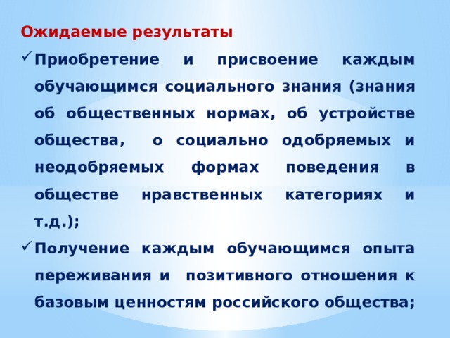 Ожидаемые результаты Приобретение и присвоение каждым обучающимся социального знания (знания об общественных нормах, об устройстве общества, о социально одобряемых и неодобряемых формах поведения в обществе нравственных категориях и т.д.); Получение каждым обучающимся опыта переживания и позитивного отношения к базовым ценностям российского общества; Получение каждым обучающимся опыта самостоятельного общественного действия. 