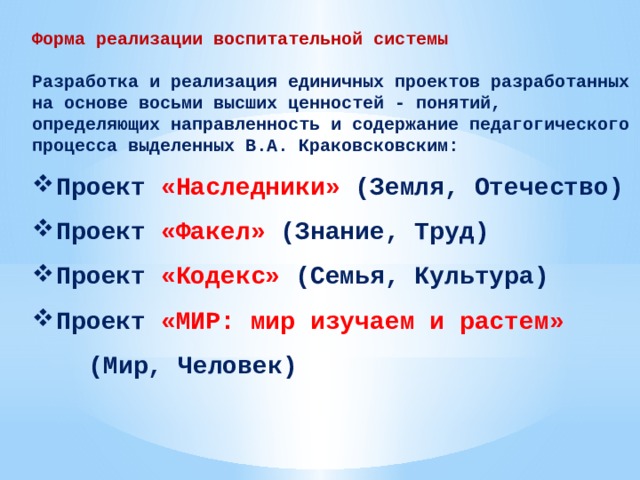 Форма реализации воспитательной системы  Разработка и реализация единичных проектов разработанных на основе восьми высших ценностей - понятий, определяющих направленность и содержание педагогического процесса выделенных В.А. Краковсковским: Проект «Наследники» (Земля, Отечество) Проект «Факел» (Знание, Труд) Проект «Кодекс» (Семья, Культура) Проект «МИР: мир изучаем и растем»    (Мир, Человек)  
