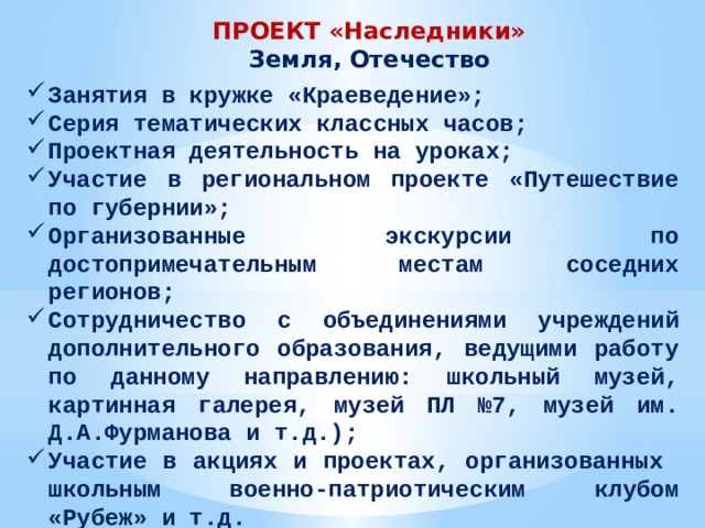 ПРОЕКТ «Наследники» Земля, Отечество Занятия в кружке «Краеведение»; Серия тематических классных часов; Проектная деятельность на уроках; Участие в региональном проекте «Путешествие по губернии»; Организованные экскурсии по достопримечательным местам соседних регионов; Сотрудничество с объединениями учреждений дополнительного образования, ведущими работу по данному направлению: школьный музей, картинная галерея, музей ПЛ №7, музей им. Д.А.Фурманова и т.д.); Участие в акциях и проектах, организованных школьным военно-патриотическим клубом «Рубеж» и т.д. 