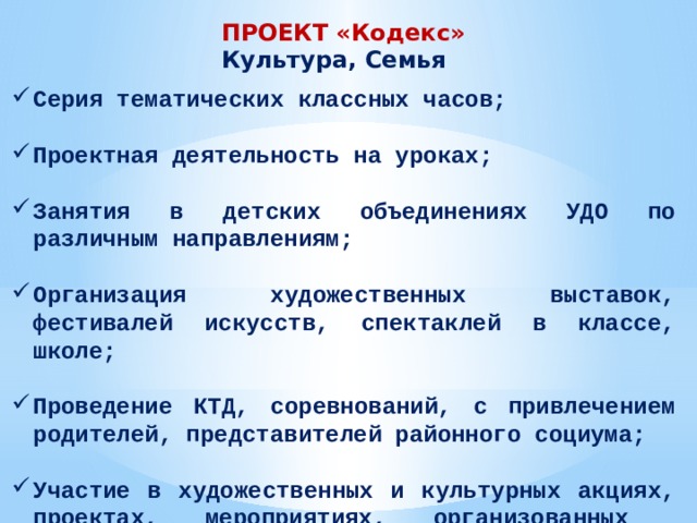 ПРОЕКТ «Кодекс» Культура, Семья Серия тематических классных часов;  Проектная деятельность на уроках;  Занятия в детских объединениях УДО по различным направлениям;  Организация художественных выставок, фестивалей искусств, спектаклей в классе, школе;  Проведение КТД, соревнований, с привлечением родителей, представителей районного социума;  Участие в художественных и культурных акциях, проектах, мероприятиях, организованных социумом района 