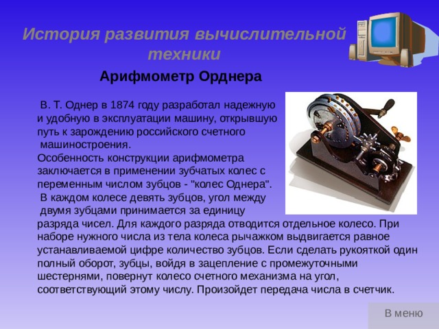 История развития вычислительной техники Арифмометр Орднера  В. Т. Однер в 1874 году разработал надежную и удобную в эксплуатации машину, открывшую путь к зарождению российского счетного  машиностроения. Особенность конструкции арифмометра заключается в применении зубчатых колес с переменным числом зубцов - 