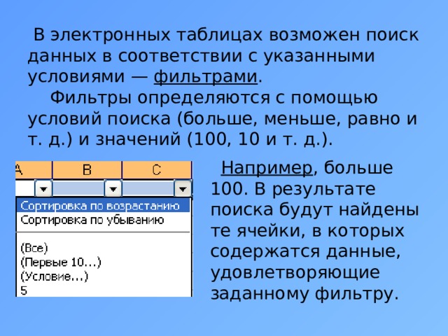  В электронных таблицах возможен поиск данных в соответствии с указанными условиями — фильтрами .  Фильтры определяются с помощью условий поиска (больше, меньше, равно и т. д.) и значений (100, 10 и т. д.).  Например , больше 100. В результате поиска будут найдены те ячейки, в которых содержатся данные, удовлетворяющие заданному фильтру. 