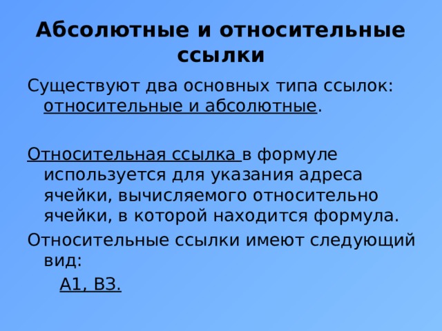 Абсолютные и относительные ссылки Существуют два основных типа ссылок: относительные и абсолютные . Относительная ссылка в формуле используется для указания адреса ячейки, вычисляемого относительно ячейки, в которой находится формула. Относительные ссылки имеют следующий вид:  А1, ВЗ. 