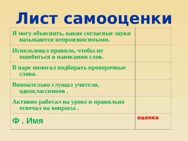 Лист самооценки Я могу объяснить, какие согласные звуки называются непроизносимыми. Использовал правило, чтобы не ошибиться в написании слов. В паре помогал подбирать проверочные слова. Внимательно слушал учителя, одноклассников . Активно работал на уроке и правильно отвечал на вопросы . Ф . Имя оценка 