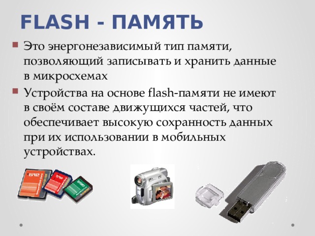 FLASH - ПАМЯТЬ Это энергонезависимый тип памяти, позволяющий записывать и хранить данные в микросхемах Устройства на основе flash-памяти не имеют в своём составе движущихся частей, что обеспечивает высокую сохранность данных при их использовании в мобильных устройствах. 
