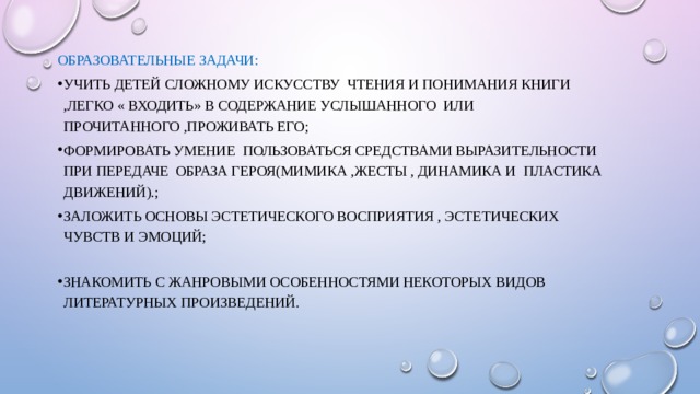 Образовательные задачи: Учить детей сложному искусству чтения и понимания книги ,легко « входить» в содержание услышанного или прочитанного ,проживать его; Формировать умение пользоваться средствами выразительности при передаче образа героя(мимика ,жесты , динамика и пластика движений).; Заложить основы эстетического восприятия , эстетических чувств и эмоций; Знакомить с жанровыми особенностями некоторых видов литературных произведений. 