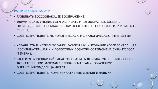 Развивающие задачи : Развивать воссоздающее воображение ; Формировать умение устанавливать многообразные связи в произведении ,проникать в замысел ,интерпретировать или изменять сюжет; Совершенствовать монологическую и диалогическую речь детей; Упражнять в использовании различных интонаций (вопросительная ,восклицательная ) и голосовых возможностей(смена силы голоса ,тембра ); Расширять словарный запас :обогащать лексику уменьшительно – ласкательными формами слова ,эпитетами ,образными выражениями(девица –краса….) Совершенствовать коммуникативные умения и навыки. 