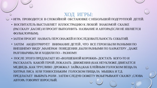 ХОД ИГРЫ: Игра проводится в спокойной обстановке с небольшой подгруппой детей.  Воспитатель выставляет иллюстрацию к любой знакомой сказке (рассказу ,басне) и просит выполнить название и автора(если не является фольклорным). Затем просит назвать персонажей и последовательность событий.  Затем акцентрирует внимание детей , что все герои были разными по внешнему виду ,манерам поведения ,были разными по характеру , даже разговаривали и ходили по – разному.  После этого предлагает из «волшебной коробки» достать кого-то и рассказать какой герой ,показать движения (как неуклюже двигается медведь ,как трусливо дрожжал зайка);как елейным голоском вещала хитрая лиса или тонюсеньким голоском пищала мышка и т.д. Предлагает выбрать роли . Затем следуя сюжету разыгрывают сказку ,слова автора говорит взрослый. 