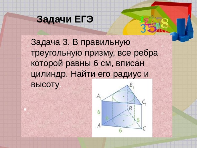 Задачи ЕГЭ  Задача 3. В правильную треугольную призму, все ребра которой равны 6 см, вписан цилиндр. Найти его радиус и высоту . 