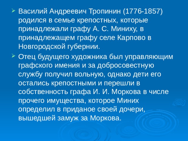 Василий Андреевич Тропинин (1776-1857) родился в семье крепостных, которые принадлежали графу А. С. Миниху, в принадлежащем графу селе Карпово в Новгородской губернии. Отец будущего художника был управляющим графского имения и за добросовестную службу получил вольную, однако дети его остались крепостными и перешли в собственность графа И. И. Моркова в числе прочего имущества, которое Миних определил в приданое своей дочери, вышедшей замуж за Моркова.    
