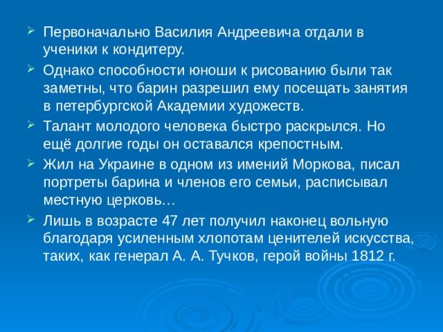 Первоначально Василия Андреевича отдали в ученики к кондитеру. Однако способности юноши к рисованию были так заметны, что барин разрешил ему посещать занятия в петербургской Академии художеств. Талант молодого человека быстро раскрылся. Но ещё долгие годы он оставался крепостным. Жил на Украине в одном из имений Моркова, писал портреты барина и членов его семьи, расписывал местную церковь… Лишь в возрасте 47 лет получил наконец вольную благодаря усиленным хлопотам ценителей искусства, таких, как генерал А. А. Тучков, герой войны 1812 г.    