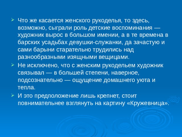 Что же касается женского рукоделья, то здесь, возможно, сыграли роль детские воспоминания — художник вырос в большом имении, а в те времена в барских усадьбах девушки-служанки, да зачастую и сами барыни старательно трудились над разнообразными изящными вещицами. Не исключено, что с женским рукодельем художник связывал — в большей степени, наверное, подсознательно — ощущение домашнего уюта и тепла. И это предположение лишь крепнет, стоит повнимательнее взглянуть на картину «Кружевница».    